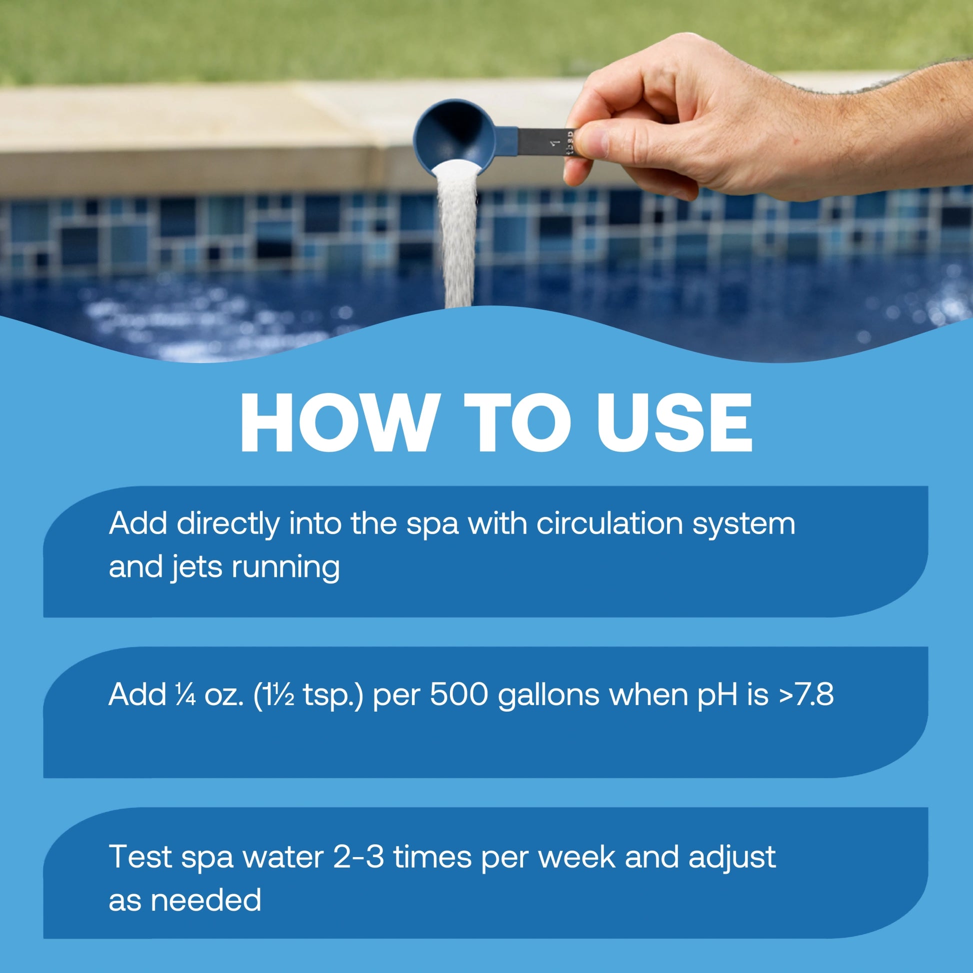 how to lower spa ph: add directly to the spa with the circulation system and jets running, add ¼ ounce or ½ teaspoon per 500 gallons when ph is above 7.8, then test the spa water 2–3 times per week and adjust as needed