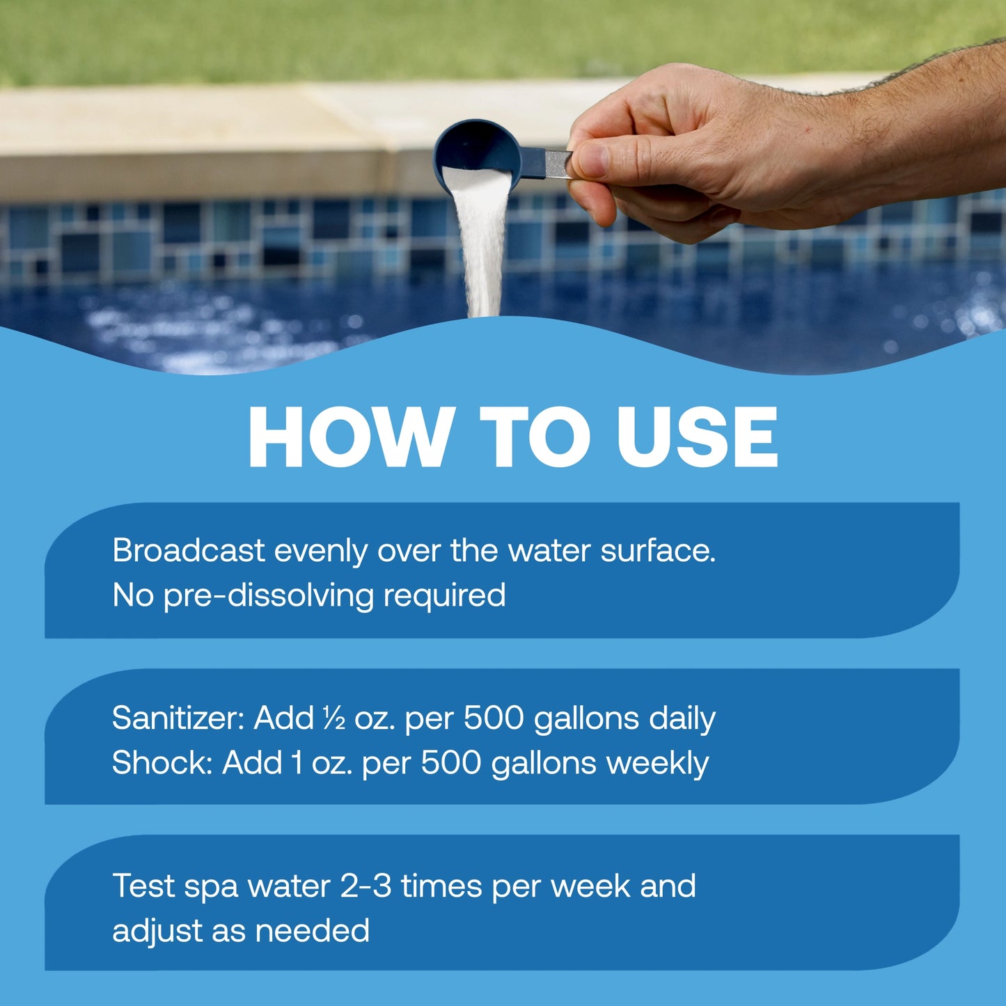 how to use hot tub sanitizer: broadcast evenly over the water surface with no pre-dissolving required; for daily sanitizing, add ½ ounce per 500 gallons; for weekly shock treatment, add 1 ounce per 500 gallons; test spa water 2–3 times per week and adjust as needed