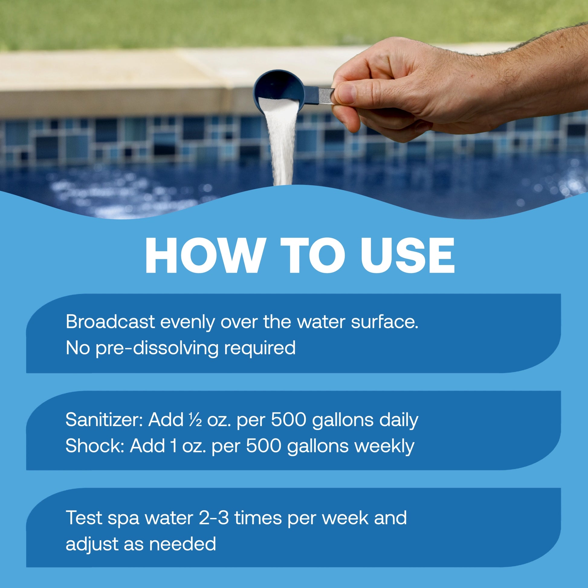 how to use hot tub sanitizer: broadcast evenly over the water surface with no pre-dissolving required; for daily sanitizing, add ½ ounce per 500 gallons; for weekly shock treatment, add 1 ounce per 500 gallons; test spa water 2–3 times per week and adjust as needed